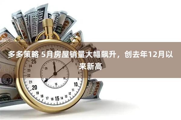多多策略 5月房屋销量大幅飙升，创去年12月以来新高