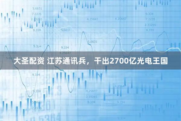 大圣配资 江苏通讯兵，干出2700亿光电王国