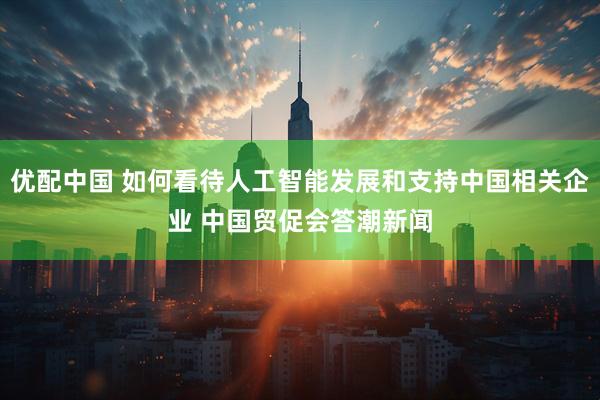 优配中国 如何看待人工智能发展和支持中国相关企业 中国贸促会答潮新闻