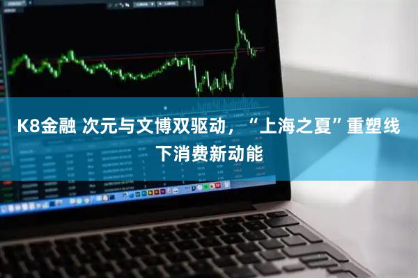 K8金融 次元与文博双驱动，“上海之夏”重塑线下消费新动能